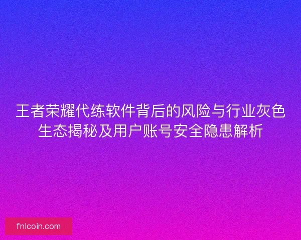 王者荣耀代练软件背后的风险与行业灰色生态揭秘及用户账号安全隐患解析