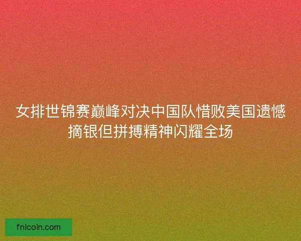 女排世锦赛巅峰对决中国队惜败美国遗憾摘银但拼搏精神闪耀全场