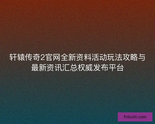 轩辕传奇2官网全新资料活动玩法攻略与最新资讯汇总权威发布平台