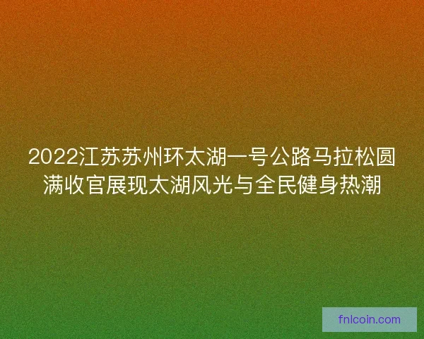 2022江苏苏州环太湖一号公路马拉松圆满收官展现太湖风光与全民健身热潮 2022江苏苏州环太湖一号公路马拉松圆满收官展现太湖风光与全民健身热潮