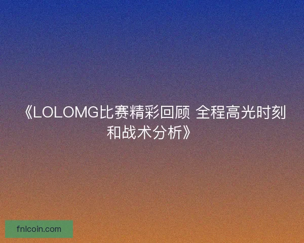 《LOLOMG比赛精彩回顾 全程高光时刻和战术分析》
