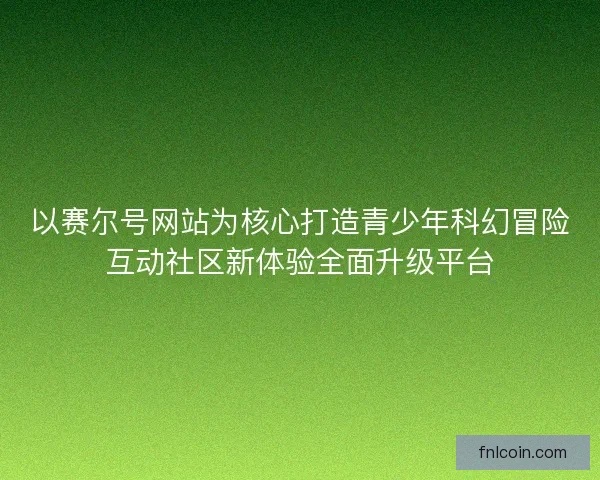 以赛尔号网站为核心打造青少年科幻冒险互动社区新体验全面升级平台 以赛尔号网站为核心打造青少年科幻冒险互动社区新体验全面升级平台