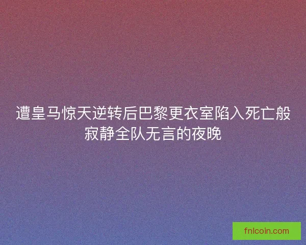 遭皇马惊天逆转后巴黎更衣室陷入死亡般寂静全队无言的夜晚