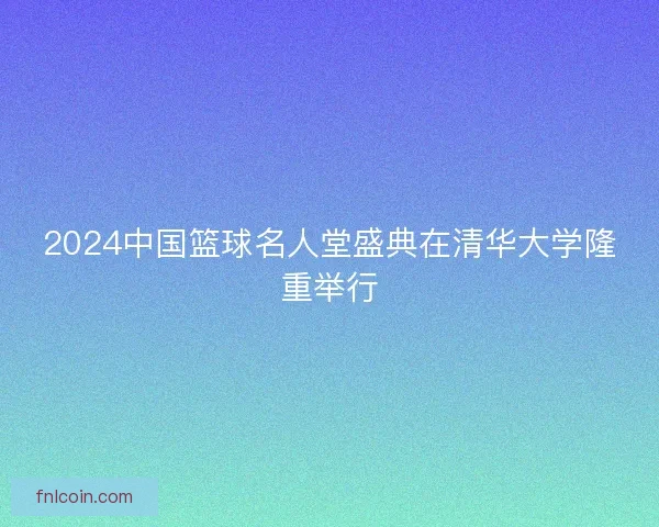 2024中国篮球名人堂盛典在清华大学隆重举行