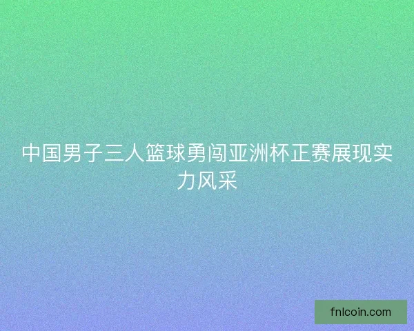 中国男子三人篮球勇闯亚洲杯正赛展现实力风采