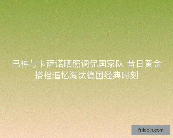 巴神与卡萨诺晒照调侃国家队 昔日黄金搭档追忆淘汰德国经典时刻