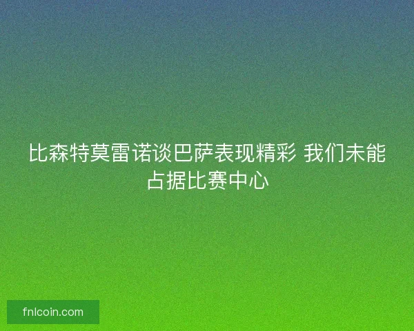 比森特莫雷诺谈巴萨表现精彩 我们未能占据比赛中心