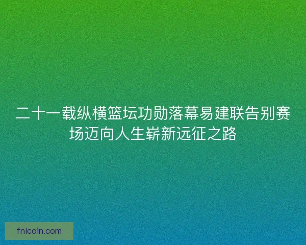 二十一载纵横篮坛功勋落幕易建联告别赛场迈向人生崭新远征之路