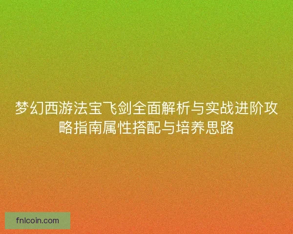 梦幻西游法宝飞剑全面解析与实战进阶攻略指南属性搭配与培养思路