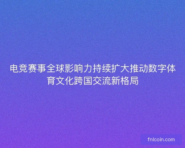 电竞赛事全球影响力持续扩大推动数字体育文化跨国交流新格局 电竞赛事全球影响力持续扩大推动数字体育文化跨国交流新格局