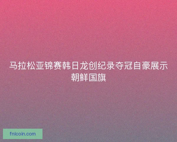马拉松亚锦赛韩日龙创纪录夺冠自豪展示朝鲜国旗