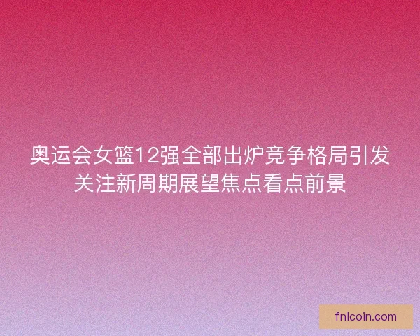 奥运会女篮12强全部出炉竞争格局引发关注新周期展望焦点看点前景