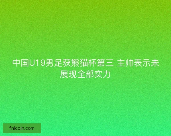 中国U19男足获熊猫杯第三 主帅表示未展现全部实力