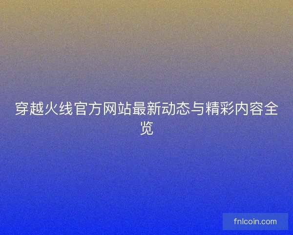 穿越火线官方网站最新动态与精彩内容全览 穿越火线官方网站最新动态与精彩内容全览