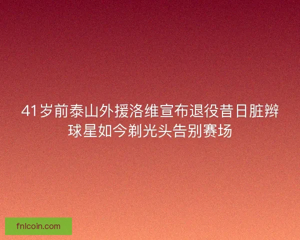 41岁前泰山外援洛维宣布退役昔日脏辫球星如今剃光头告别赛场