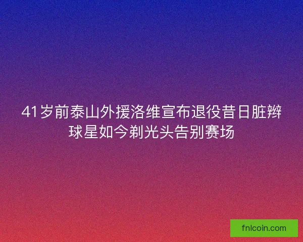 41岁前泰山外援洛维宣布退役昔日脏辫球星如今剃光头告别赛场