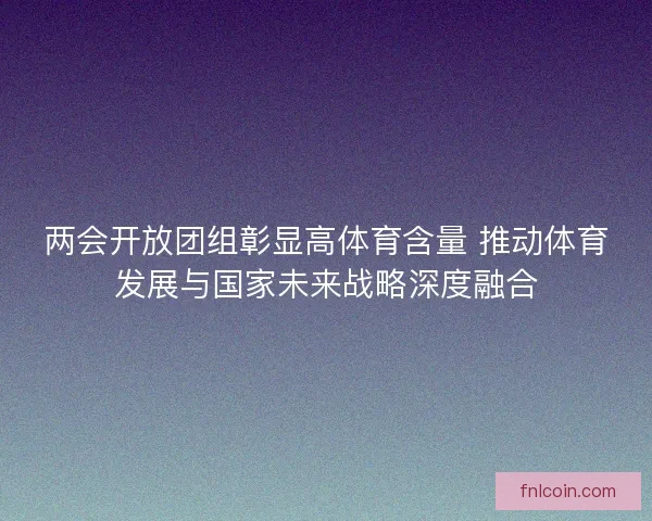 两会开放团组彰显高体育含量 推动体育发展与国家未来战略深度融合