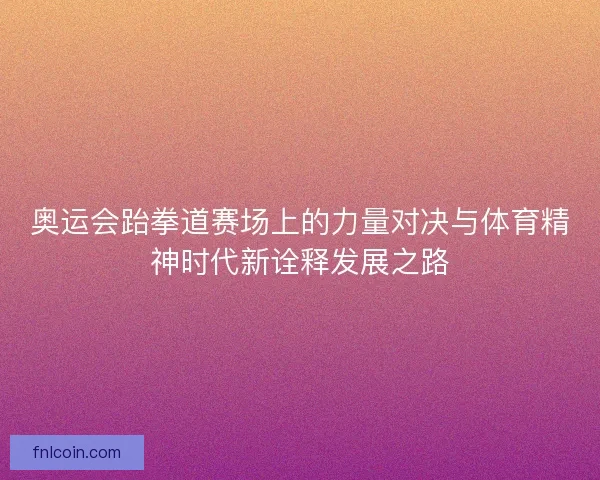 奥运会跆拳道赛场上的力量对决与体育精神时代新诠释发展之路